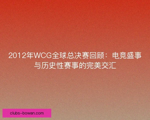 2012年WCG全球总决赛回顾：电竞盛事与历史性赛事的完美交汇
