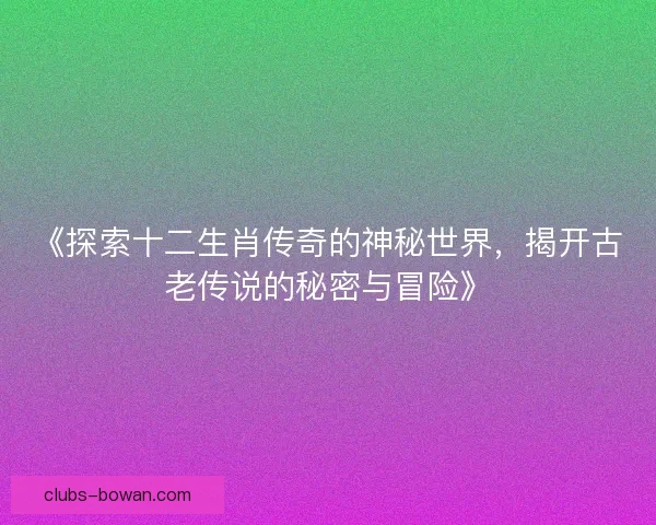 《探索十二生肖传奇的神秘世界，揭开古老传说的秘密与冒险》