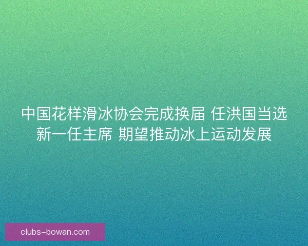 中国花样滑冰协会完成换届 任洪国当选新一任主席 期望推动冰上运动发展