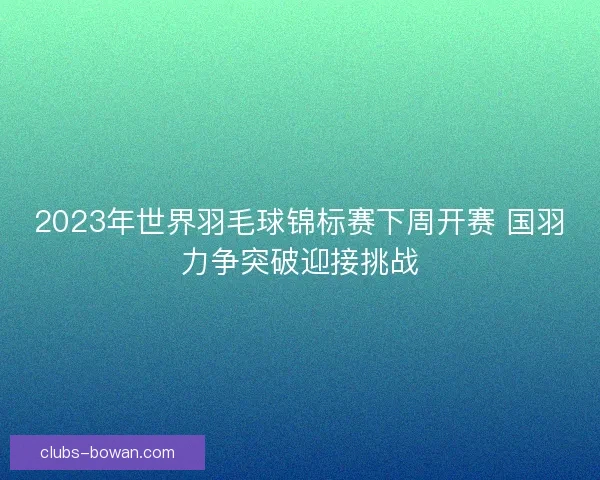 2023年世界羽毛球锦标赛下周开赛 国羽力争突破迎接挑战