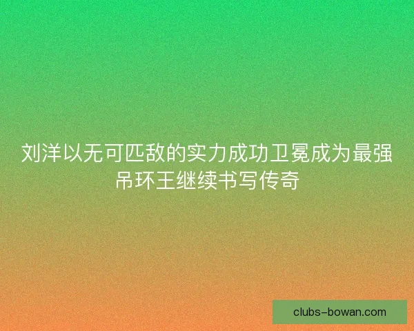 刘洋以无可匹敌的实力成功卫冕成为最强吊环王继续书写传奇
