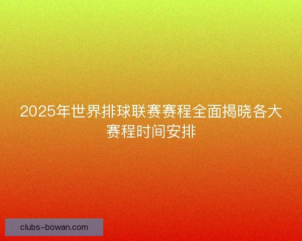 2025年世界排球联赛赛程全面揭晓各大赛程时间安排