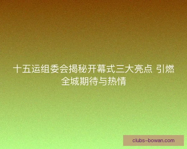十五运组委会揭秘开幕式三大亮点 引燃全城期待与热情
